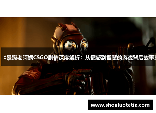 《暴躁老阿姨CSGO剧情深度解析：从愤怒到智慧的游戏背后故事》